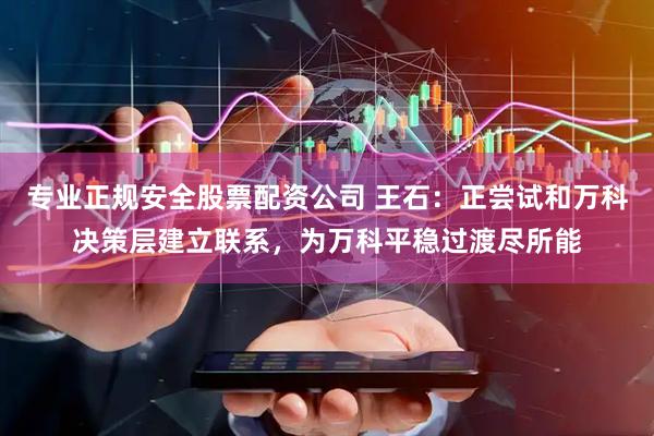 专业正规安全股票配资公司 王石：正尝试和万科决策层建立联系，为万科平稳过渡尽所能