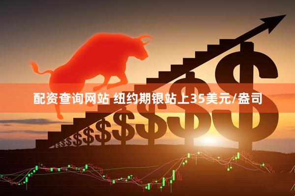 配资查询网站 纽约期银站上35美元/盎司