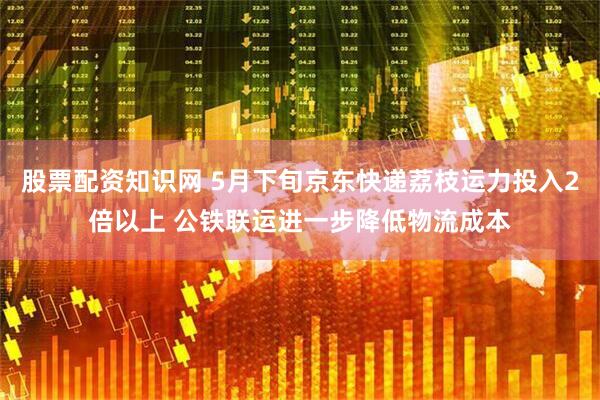 股票配资知识网 5月下旬京东快递荔枝运力投入2倍以上 公铁联运进一步降低物流成本