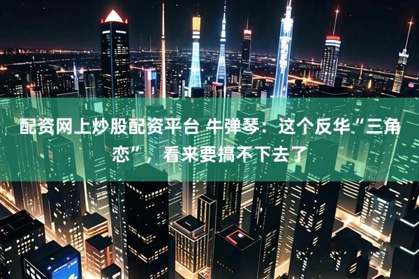 配资网上炒股配资平台 牛弹琴：这个反华“三角恋”，看来要搞不下去了