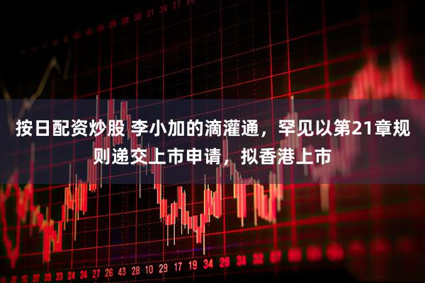 按日配资炒股 李小加的滴灌通，罕见以第21章规则递交上市申请，拟香港上市