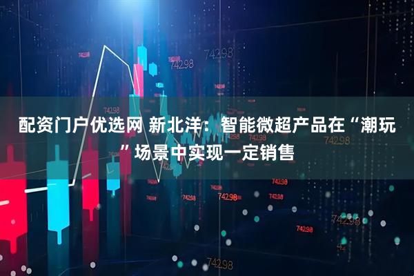 配资门户优选网 新北洋：智能微超产品在“潮玩”场景中实现一定销售