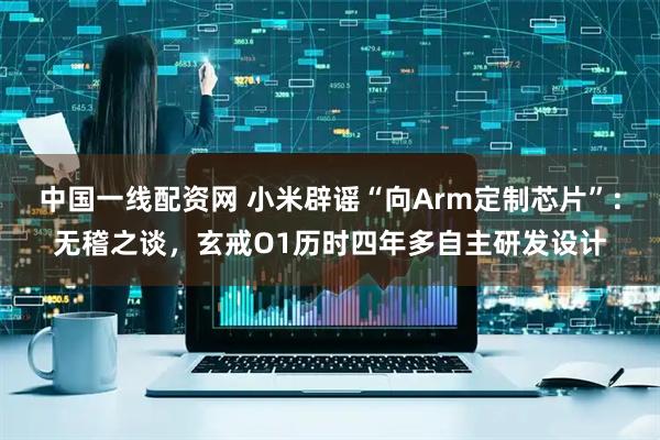 中国一线配资网 小米辟谣“向Arm定制芯片”：无稽之谈，玄戒O1历时四年多自主研发设计