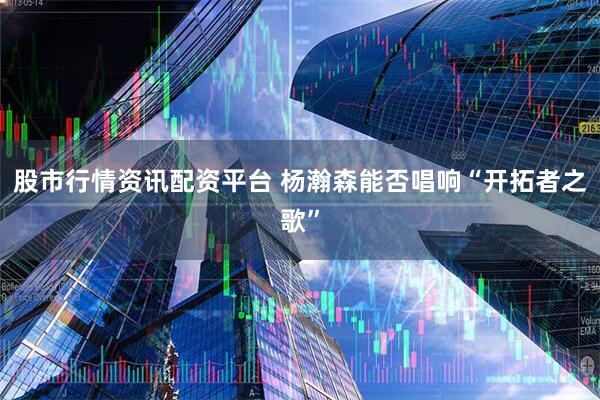 股市行情资讯配资平台 杨瀚森能否唱响“开拓者之歌”