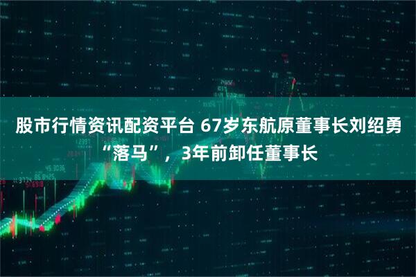 股市行情资讯配资平台 67岁东航原董事长刘绍勇“落马”，3年前卸任董事长