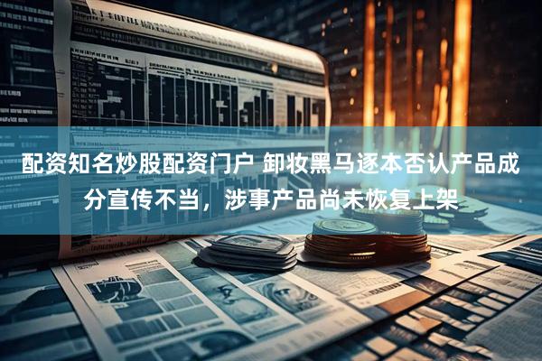 配资知名炒股配资门户 卸妆黑马逐本否认产品成分宣传不当，涉事产品尚未恢复上架
