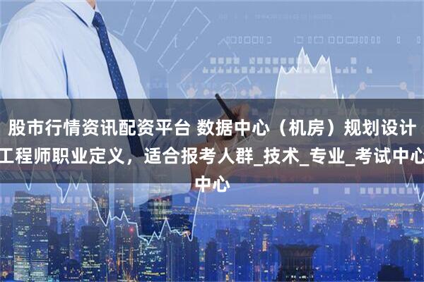 股市行情资讯配资平台 数据中心（机房）规划设计工程师职业定义，适合报考人群_技术_专业_考试中心