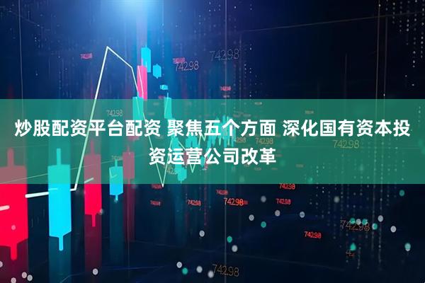 炒股配资平台配资 聚焦五个方面 深化国有资本投资运营公司改革