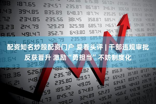 配资知名炒股配资门户 爱看头评 | 干部违规审批反获晋升 激励“勇担当”不妨制度化