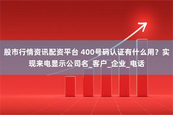 股市行情资讯配资平台 400号码认证有什么用？实现来电显示公司名_客户_企业_电话