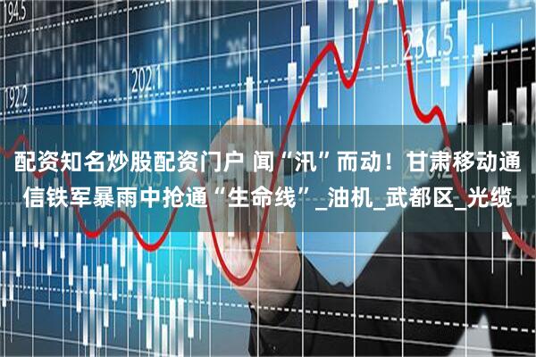 配资知名炒股配资门户 闻“汛”而动！甘肃移动通信铁军暴雨中抢通“生命线”_油机_武都区_光缆