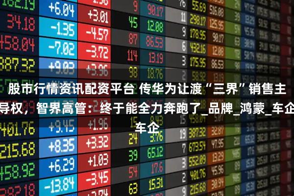 股市行情资讯配资平台 传华为让渡“三界”销售主导权，智界高管：终于能全力奔跑了_品牌_鸿蒙_车企