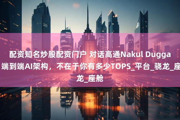 配资知名炒股配资门户 对话高通Nakul Duggal：端到端AI架构，不在于你有多少TOPS_平台_骁龙_座舱