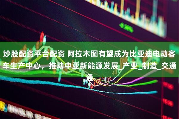 炒股配资平台配资 阿拉木图有望成为比亚迪电动客车生产中心，推动中亚新能源发展_产业_制造_交通