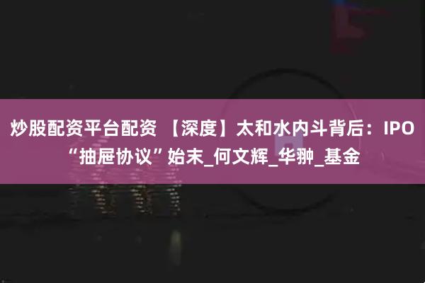 炒股配资平台配资 【深度】太和水内斗背后：IPO“抽屉协议”始末_何文辉_华翀_基金