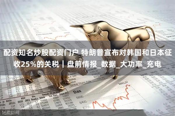 配资知名炒股配资门户 特朗普宣布对韩国和日本征收25%的关税｜盘前情报_数据_大功率_充电