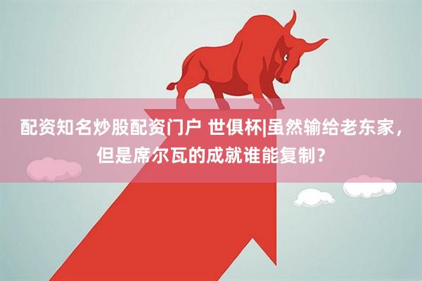 配资知名炒股配资门户 世俱杯|虽然输给老东家，但是席尔瓦的成就谁能复制？