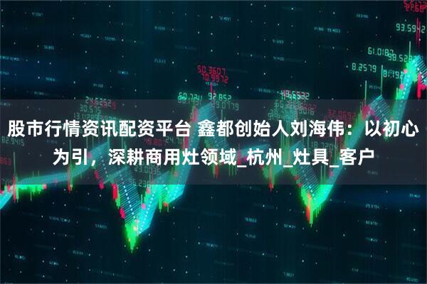 股市行情资讯配资平台 鑫都创始人刘海伟：以初心为引，深耕商用灶领域_杭州_灶具_客户