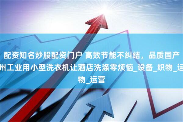 配资知名炒股配资门户 高效节能不纠结，品质国产广州工业用小型洗衣机让酒店洗涤零烦恼_设备_织物_运营