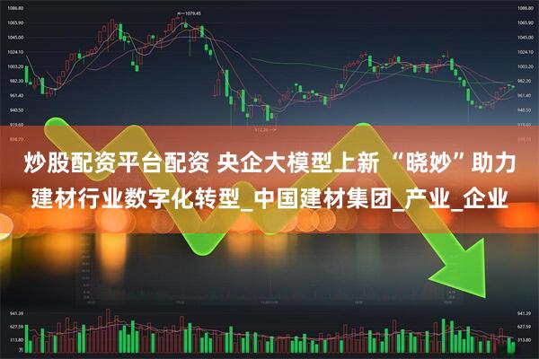 炒股配资平台配资 央企大模型上新 “晓妙”助力建材行业数字化转型_中国建材集团_产业_企业