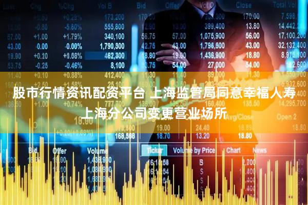 股市行情资讯配资平台 上海监管局同意幸福人寿上海分公司变更营业场所