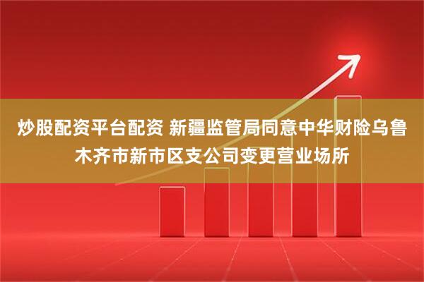 炒股配资平台配资 新疆监管局同意中华财险乌鲁木齐市新市区支公司变更营业场所