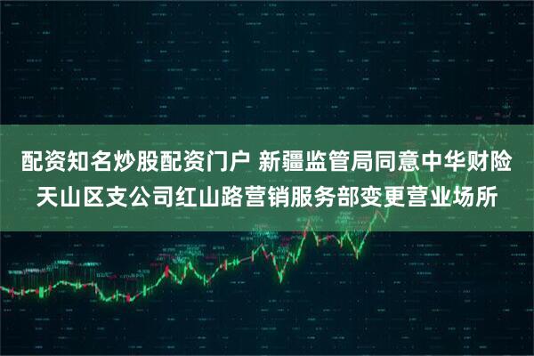 配资知名炒股配资门户 新疆监管局同意中华财险天山区支公司红山路营销服务部变更营业场所