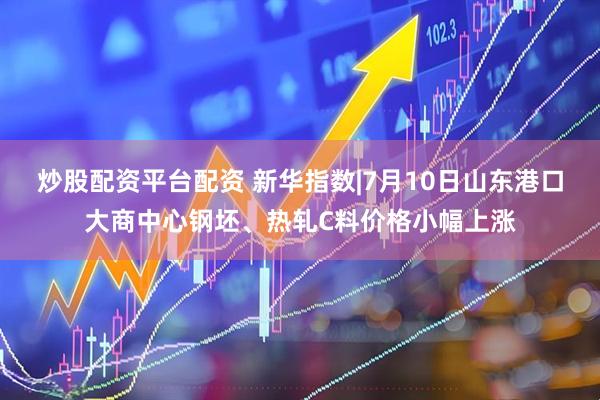炒股配资平台配资 新华指数|7月10日山东港口大商中心钢坯、热轧C料价格小幅上涨