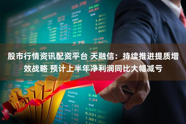 股市行情资讯配资平台 天融信：持续推进提质增效战略 预计上半年净利润同比大幅减亏