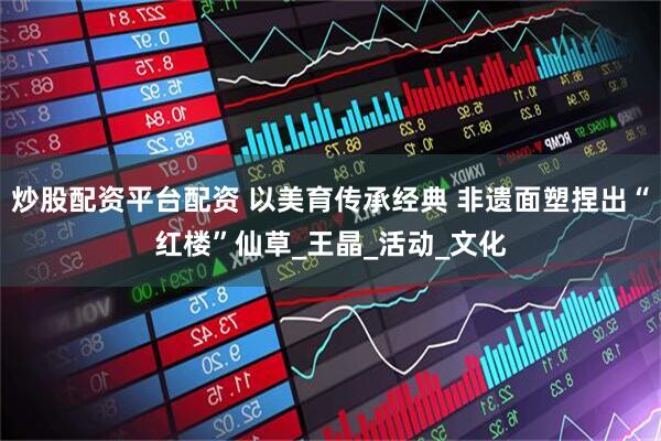 炒股配资平台配资 以美育传承经典 非遗面塑捏出“红楼”仙草_王晶_活动_文化
