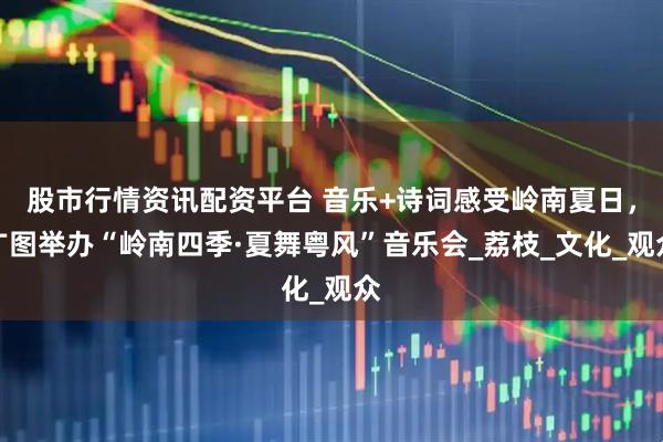 股市行情资讯配资平台 音乐+诗词感受岭南夏日，广图举办“岭南四季·夏舞粤风”音乐会_荔枝_文化_观众