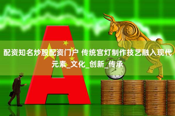 配资知名炒股配资门户 传统宫灯制作技艺融入现代元素_文化_创新_传承