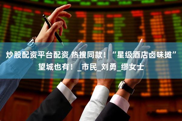 炒股配资平台配资 热搜同款！“星级酒店卤味摊”望城也有！_市民_刘勇_缪女士
