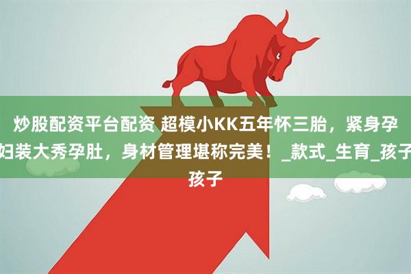 炒股配资平台配资 超模小KK五年怀三胎，紧身孕妇装大秀孕肚，身材管理堪称完美！_款式_生育_孩子