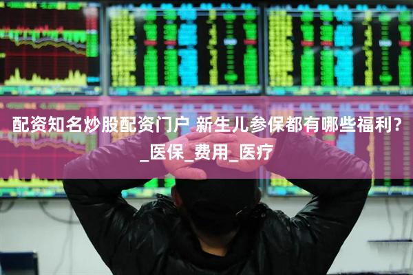 配资知名炒股配资门户 新生儿参保都有哪些福利？_医保_费用_医疗