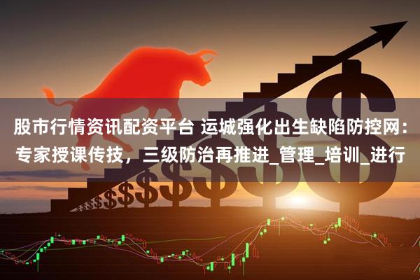 股市行情资讯配资平台 运城强化出生缺陷防控网：专家授课传技，三级防治再推进_管理_培训_进行
