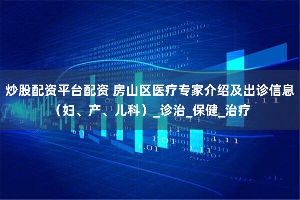 炒股配资平台配资 房山区医疗专家介绍及出诊信息（妇、产、儿科）_诊治_保健_治疗