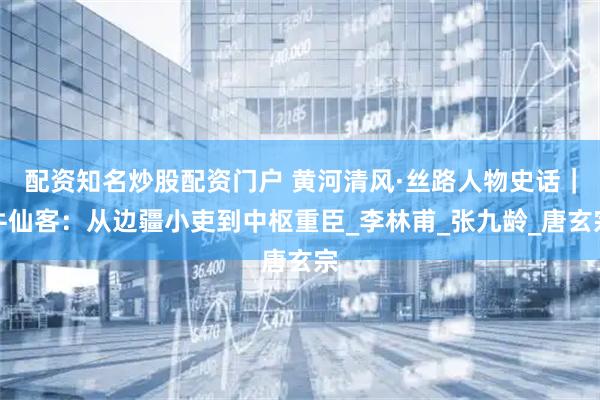 配资知名炒股配资门户 黄河清风·丝路人物史话｜牛仙客：从边疆小吏到中枢重臣_李林甫_张九龄_唐玄宗