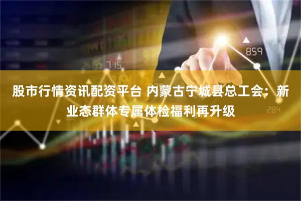股市行情资讯配资平台 内蒙古宁城县总工会：新业态群体专属体检福利再升级