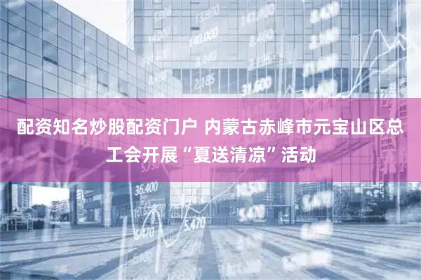 配资知名炒股配资门户 内蒙古赤峰市元宝山区总工会开展“夏送清凉”活动