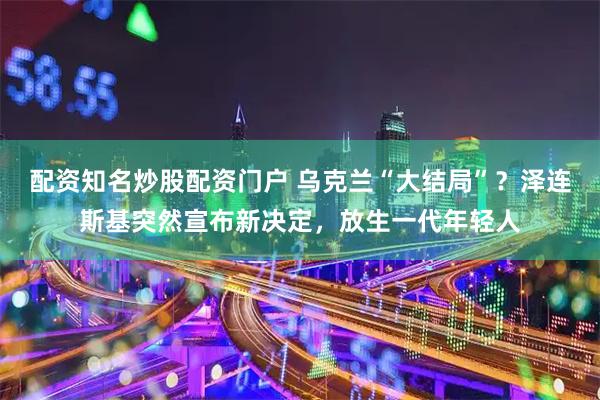 配资知名炒股配资门户 乌克兰“大结局”？泽连斯基突然宣布新决定，放生一代年轻人