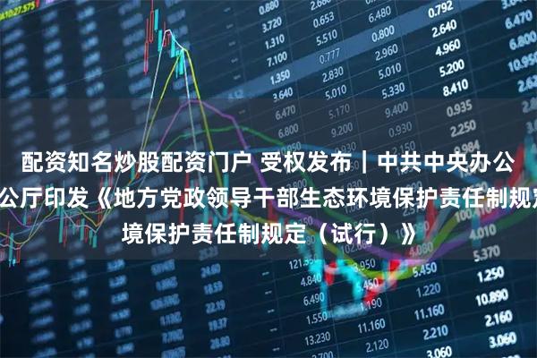 配资知名炒股配资门户 受权发布｜中共中央办公厅 国务院办公厅印发《地方党政领导干部生态环境保护责任制规定（试行）》