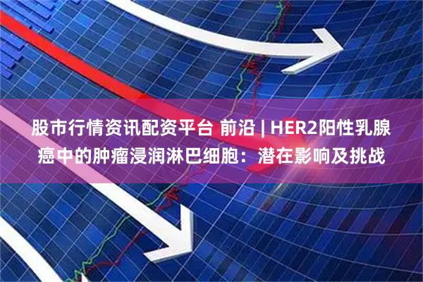 股市行情资讯配资平台 前沿 | HER2阳性乳腺癌中的肿瘤浸润淋巴细胞：潜在影响及挑战