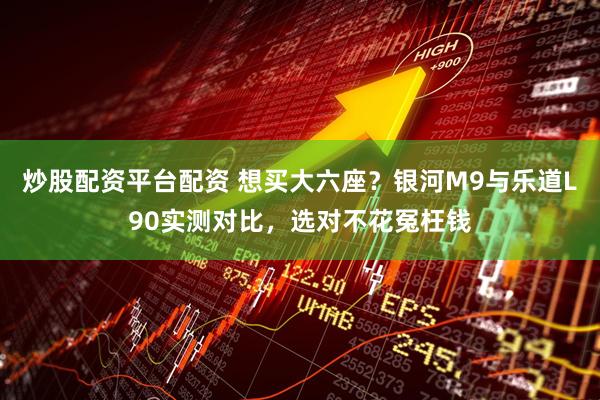 炒股配资平台配资 想买大六座？银河M9与乐道L90实测对比，选对不花冤枉钱
