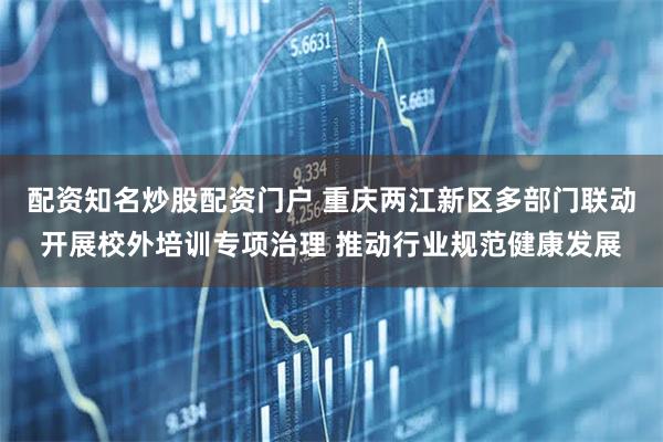 配资知名炒股配资门户 重庆两江新区多部门联动开展校外培训专项治理 推动行业规范健康发展