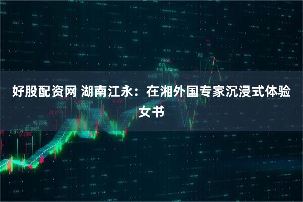 好股配资网 湖南江永:在湘外国专家沉浸式体验女书