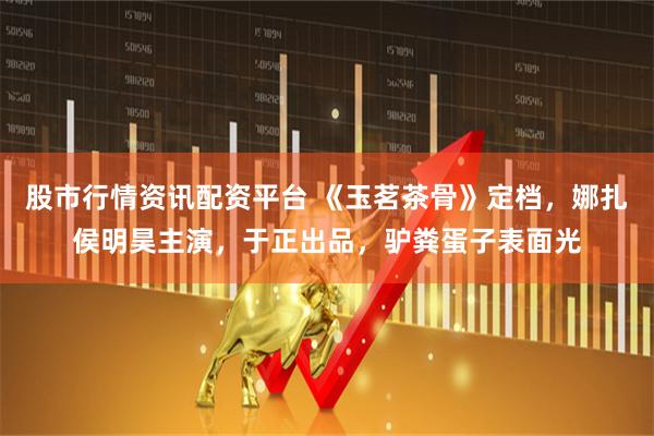 股市行情资讯配资平台 《玉茗茶骨》定档，娜扎侯明昊主演，于正出品，驴粪蛋子表面光