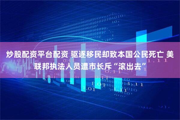 炒股配资平台配资 驱逐移民却致本国公民死亡 美联邦执法人员遭市长斥“滚出去”