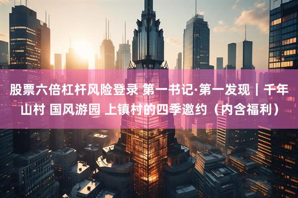 股票六倍杠杆风险登录 第一书记·第一发现|千年山村 国风游园 上镇村的四季邀约(内含福利)