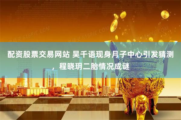 配资股票交易网站 吴千语现身月子中心引发猜测，程晓玥二胎情况成谜